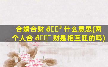 合婚合财 🐳 什么意思(两个人合 🐯 财是相互旺的吗)